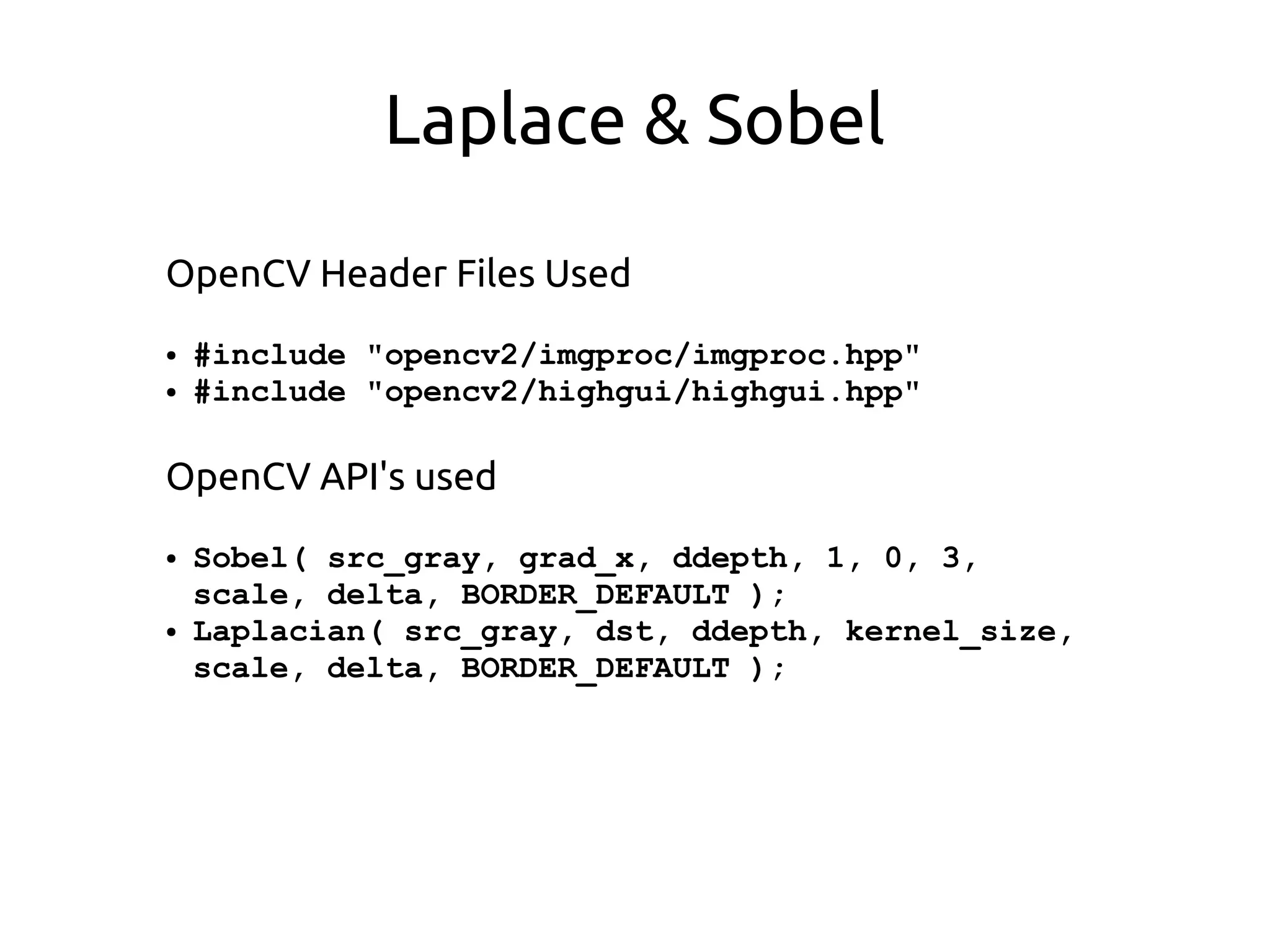 Laplace & Sobel
OpenCV Header Files Used
● #include "opencv2/imgproc/imgproc.hpp"
● #include "opencv2/highgui/highgui.hpp"
OpenCV API's used
● Sobel( src_gray, grad_x, ddepth, 1, 0, 3,
scale, delta, BORDER_DEFAULT );
● Laplacian( src_gray, dst, ddepth, kernel_size,
scale, delta, BORDER_DEFAULT );
 