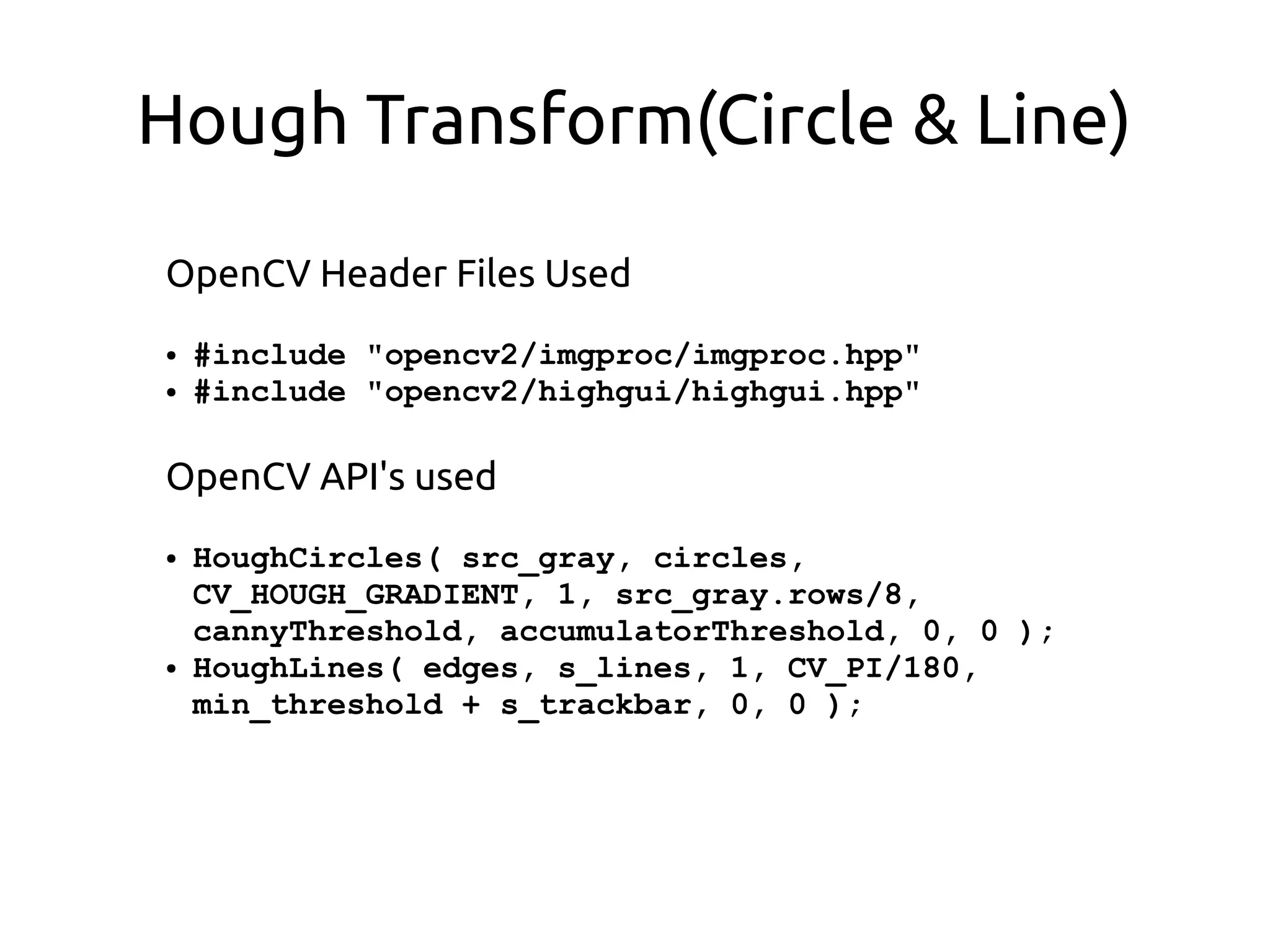Hough Transform(Circle & Line)
OpenCV Header Files Used
● #include "opencv2/imgproc/imgproc.hpp"
● #include "opencv2/highgui/highgui.hpp"
OpenCV API's used
● HoughCircles( src_gray, circles,
CV_HOUGH_GRADIENT, 1, src_gray.rows/8,
cannyThreshold, accumulatorThreshold, 0, 0 );
● HoughLines( edges, s_lines, 1, CV_PI/180,
min_threshold + s_trackbar, 0, 0 );
 