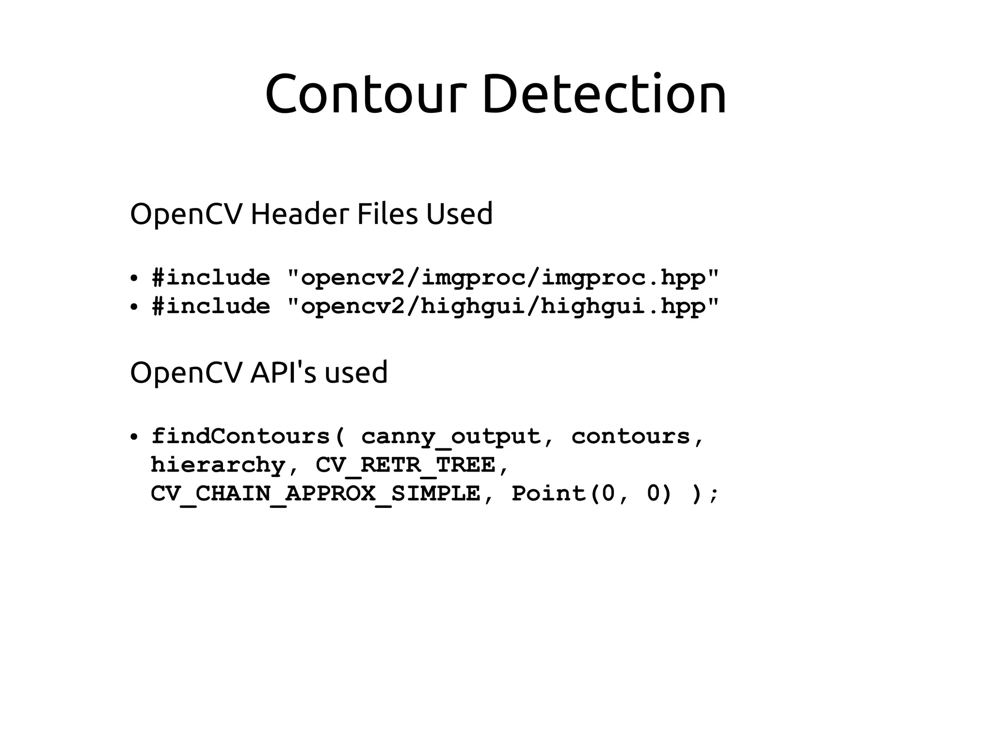 Contour Detection
OpenCV Header Files Used
● #include "opencv2/imgproc/imgproc.hpp"
● #include "opencv2/highgui/highgui.hpp"
OpenCV API's used
● findContours( canny_output, contours,
hierarchy, CV_RETR_TREE,
CV_CHAIN_APPROX_SIMPLE, Point(0, 0) );
 