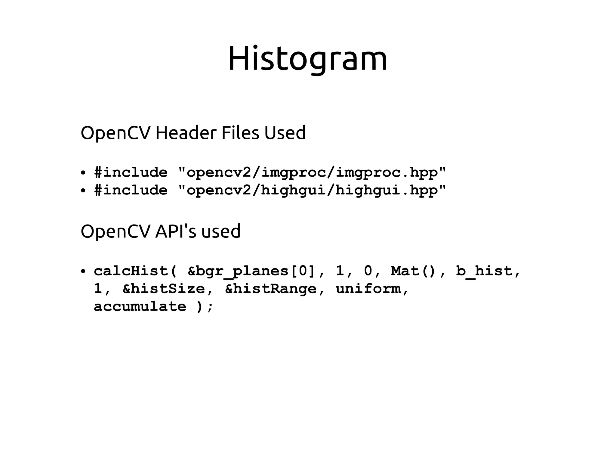 Histogram
OpenCV Header Files Used
● #include "opencv2/imgproc/imgproc.hpp"
● #include "opencv2/highgui/highgui.hpp"
OpenCV API's used
● calcHist( &bgr_planes[0], 1, 0, Mat(), b_hist,
1, &histSize, &histRange, uniform,
accumulate );
 