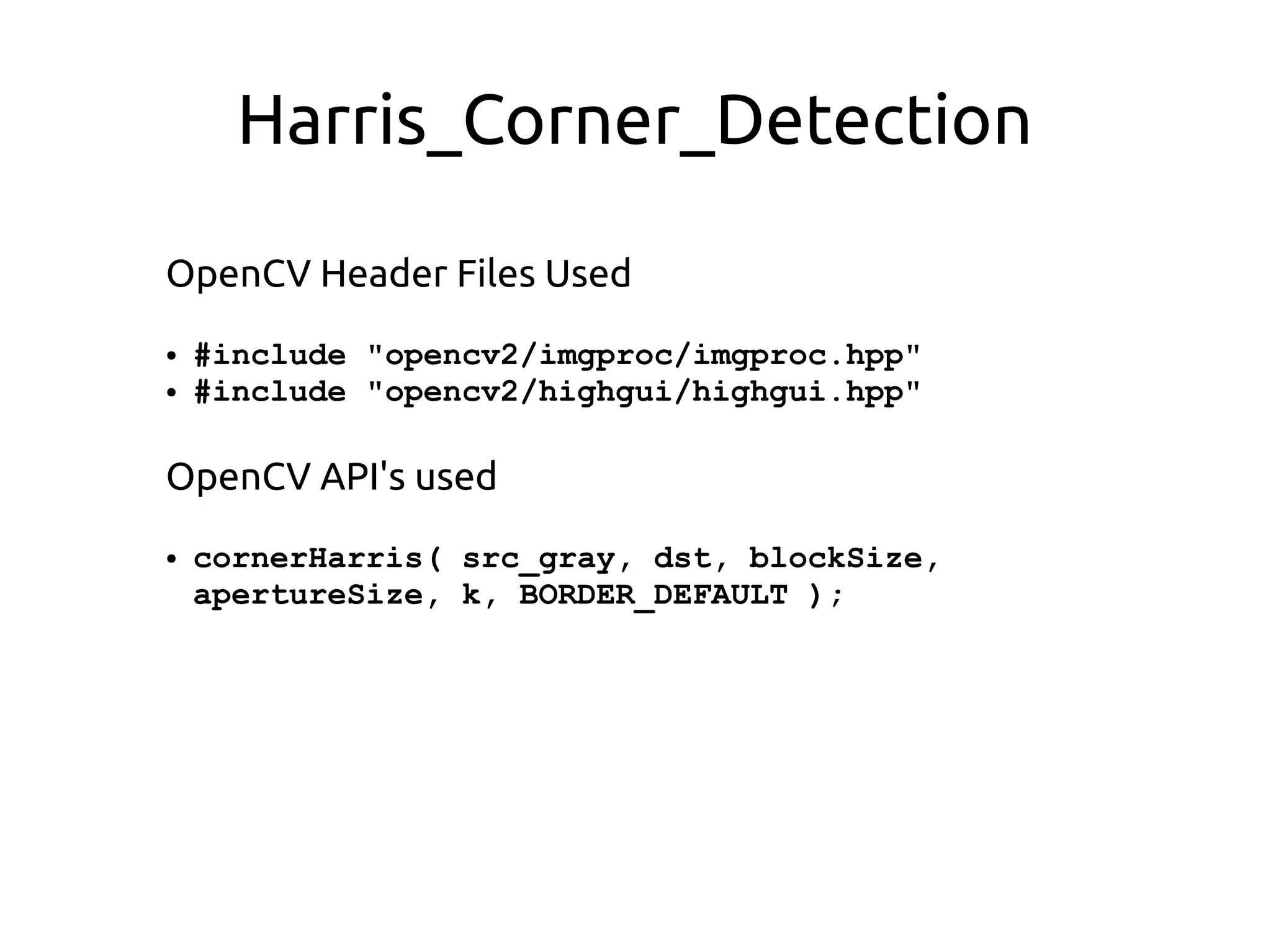 Harris_Corner_Detection
OpenCV Header Files Used
● #include "opencv2/imgproc/imgproc.hpp"
● #include "opencv2/highgui/highgui.hpp"
OpenCV API's used
● cornerHarris( src_gray, dst, blockSize,
apertureSize, k, BORDER_DEFAULT );
 