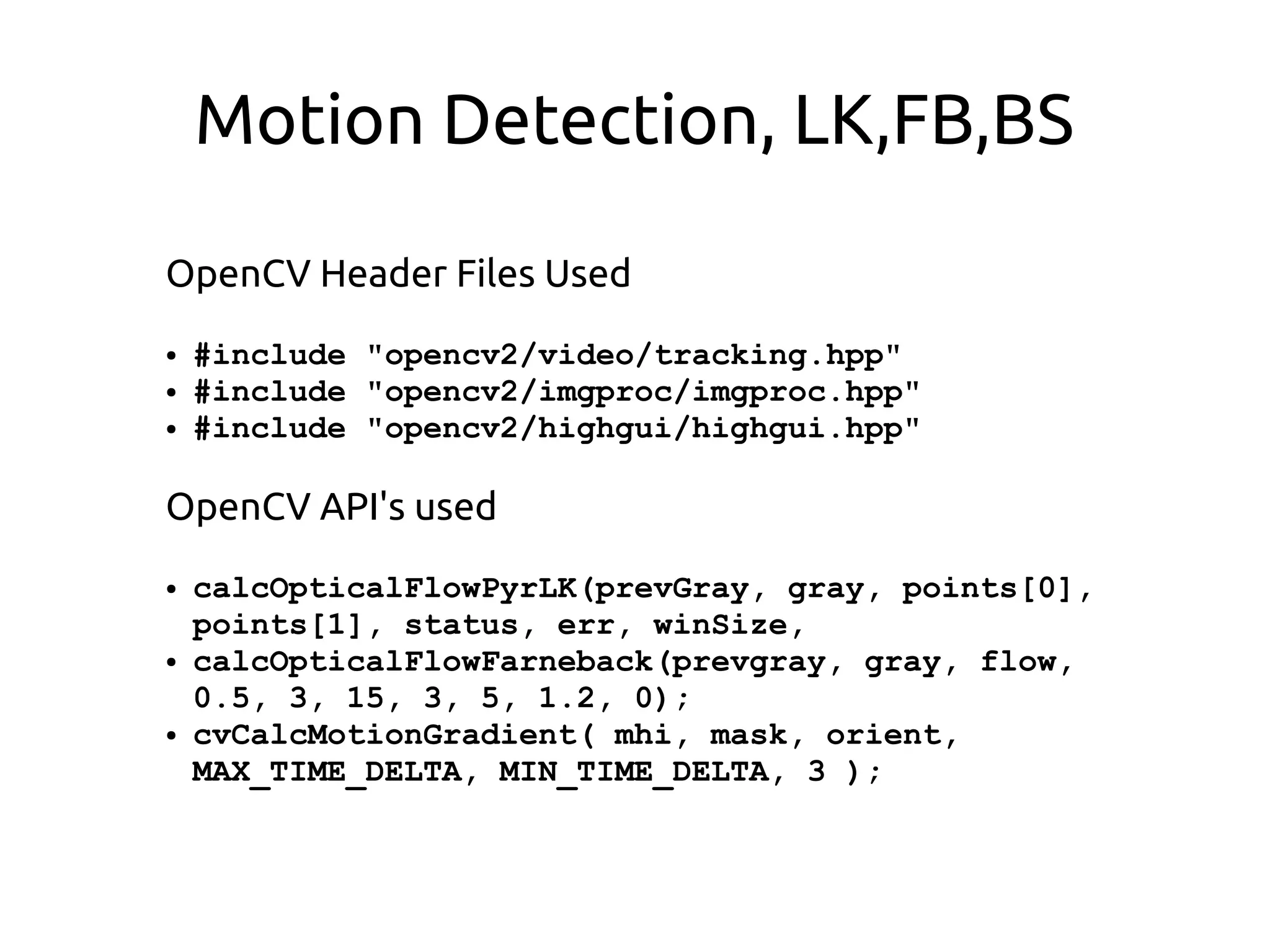 Motion Detection, LK,FB,BS
OpenCV Header Files Used
● #include "opencv2/video/tracking.hpp"
● #include "opencv2/imgproc/imgproc.hpp"
● #include "opencv2/highgui/highgui.hpp"
OpenCV API's used
● calcOpticalFlowPyrLK(prevGray, gray, points[0],
points[1], status, err, winSize,
● calcOpticalFlowFarneback(prevgray, gray, flow,
0.5, 3, 15, 3, 5, 1.2, 0);
● cvCalcMotionGradient( mhi, mask, orient,
MAX_TIME_DELTA, MIN_TIME_DELTA, 3 );
 