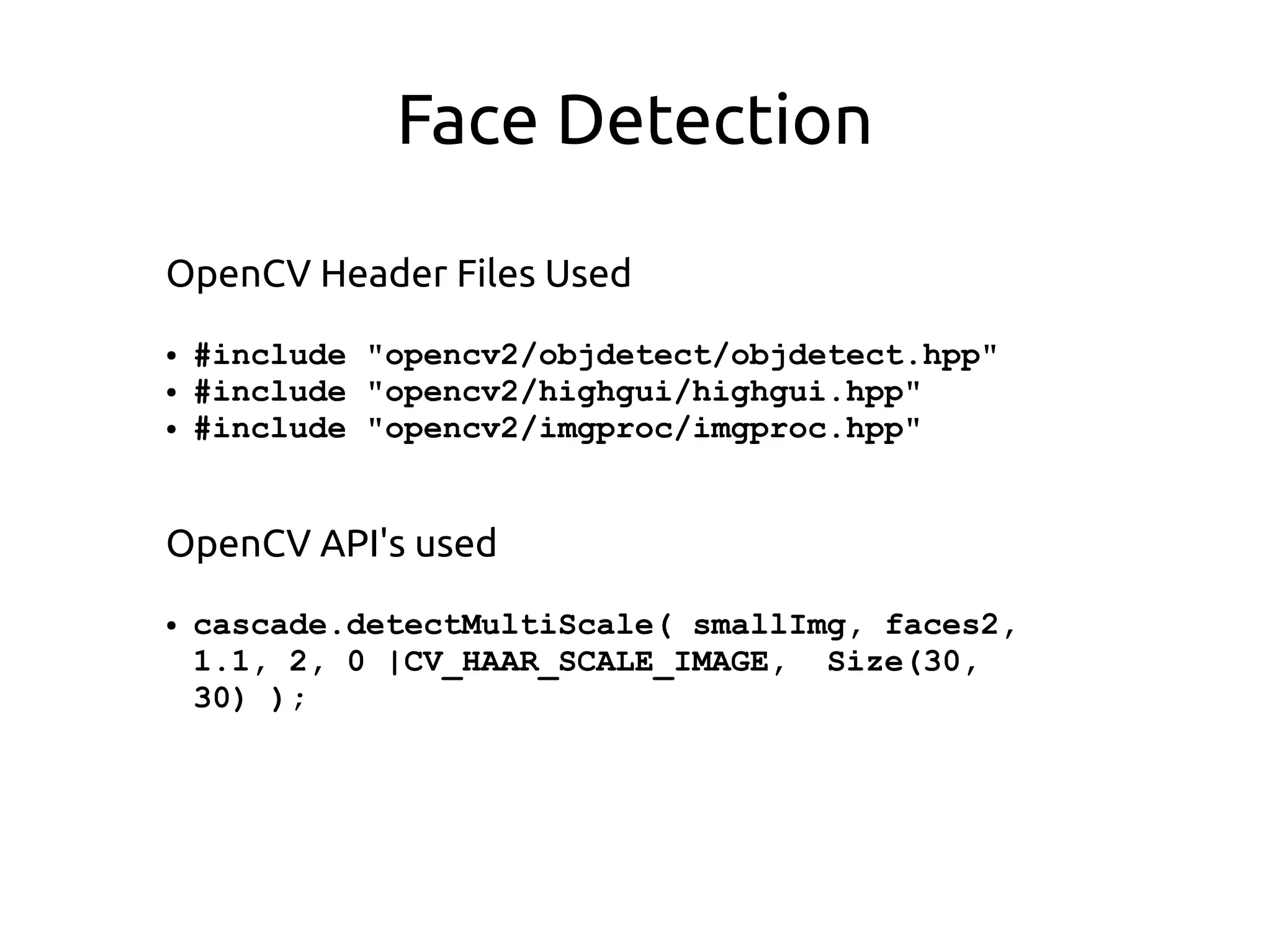 Face Detection
OpenCV Header Files Used
● #include "opencv2/objdetect/objdetect.hpp"
● #include "opencv2/highgui/highgui.hpp"
● #include "opencv2/imgproc/imgproc.hpp"
OpenCV API's used
● cascade.detectMultiScale( smallImg, faces2,
1.1, 2, 0 |CV_HAAR_SCALE_IMAGE, Size(30,
30) );
 