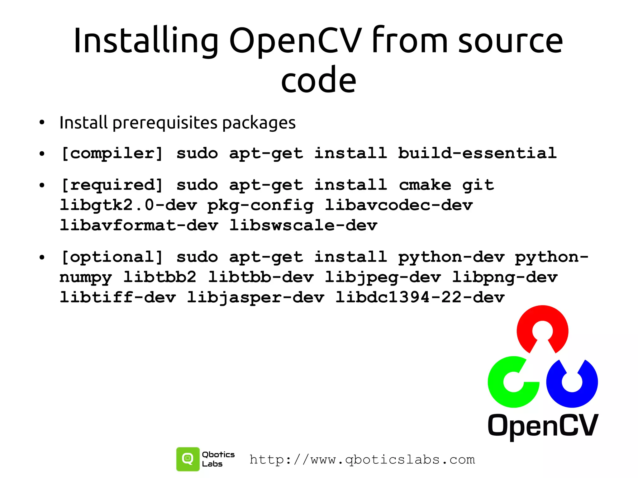 Installing OpenCV from source
code
●
Install prerequisites packages
● [compiler] sudo apt-get install build-essential
● [required] sudo apt-get install cmake git
libgtk2.0-dev pkg-config libavcodec-dev
libavformat-dev libswscale-dev
● [optional] sudo apt-get install python-dev python-
numpy libtbb2 libtbb-dev libjpeg-dev libpng-dev
libtiff-dev libjasper-dev libdc1394-22-dev
http://www.qboticslabs.com
 