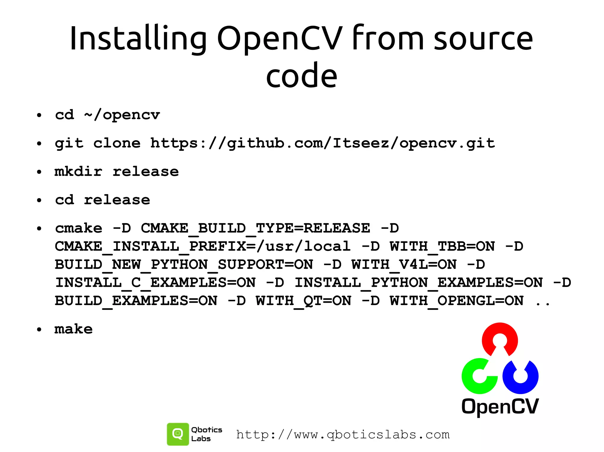 Installing OpenCV from source
code
● cd ~/opencv
● git clone https://github.com/Itseez/opencv.git
● mkdir release
● cd release
● cmake -D CMAKE_BUILD_TYPE=RELEASE -D
CMAKE_INSTALL_PREFIX=/usr/local -D WITH_TBB=ON -D
BUILD_NEW_PYTHON_SUPPORT=ON -D WITH_V4L=ON -D
INSTALL_C_EXAMPLES=ON -D INSTALL_PYTHON_EXAMPLES=ON -D
BUILD_EXAMPLES=ON -D WITH_QT=ON -D WITH_OPENGL=ON ..
● make
http://www.qboticslabs.com
 