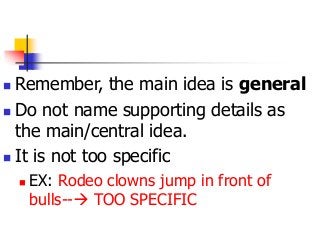  Remember, the main idea is general
 Do not name supporting details as
the main/central idea.
 It is not too specific
 EX: Rodeo clowns jump in front of
bulls-- TOO SPECIFIC
 