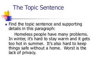 The Topic Sentence
 Find the topic sentence and supporting
details in this paragraph:
Homeless people have many problems.
In winter, it’s hard to stay warm and it gets
too hot in summer. It’s also hard to keep
things safe without a home. Worst is the
lack of privacy.
 