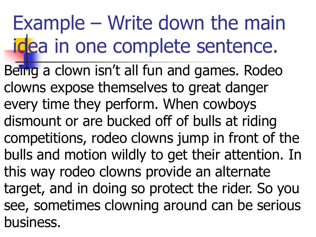 Example – Write down the main
idea in one complete sentence.
Being a clown isn’t all fun and games. Rodeo
clowns expose themselves to great danger
every time they perform. When cowboys
dismount or are bucked off of bulls at riding
competitions, rodeo clowns jump in front of the
bulls and motion wildly to get their attention. In
this way rodeo clowns provide an alternate
target, and in doing so protect the rider. So you
see, sometimes clowning around can be serious
business.
 