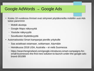 Google AdWords → Google Ads
●
Koska 18 vuodessa ihmiset ovat siirtyneet pöytäkoneilta mobiiliin uusi Ads
tukee paremmin
– Mobiili alustoja
– Google Maps näkyvyyttä
– Youtube näkyvyyttä
– Sovellusten löydettävyyttä
●
Automatisoidut Smart kampanjat pienille yrityksille
– Saa asiakkaat ostamaan, soittamaan, käymään
– Heinäkussa 2018 USA, Australia – ei vielä Suomessa
– https://searchengineland.com/google-introduces-smart-campaigns-for-
small-businesses-the-first-new-solution-to-launch-under-the-google-ads-
brand-301089
 
