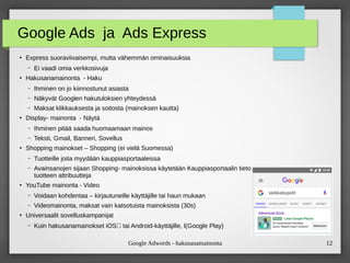 Google Adwords - hakusanamainonta 12
Google Ads ja Ads Express
●
Express suoraviivaisempi, mutta vähemmän ominaisuuksia
– Ei vaadi omia verkkosivuja
●
Hakusanamainonta - Haku
– Ihminen on jo kiinnostunut asiasta
– Näkyvät Googlen hakutuloksien yhteydessä
– Maksat klikkauksesta ja soitosta (mainoksen kautta)
●
Display- mainonta - Näytä
– Ihminen pitää saada huomaamaan mainos
– Teksti, Gmail, Banneri, Sovellus
●
Shopping mainokset – Shopping (ei vielä Suomessa)
– Tuotteille joita myydään kauppiasportaaleissa
– Avainsanojen sijaan Shopping- mainoksissa käytetään Kauppiasportaalin tietosyötteessä valitsemiasi
tuotteen attribuutteja
●
YouTube mainonta - Video
– Voidaan kohdentaa – kirjautuneille käyttäjille tai haun mukaan
– Videomainonta, maksat vain katsotuista mainoksista (30s)
●
Universaalit sovelluskampanijat
– Kuin hakusanamainokset iOS‑ tai Android-käyttäjille, l(Google Play)
 