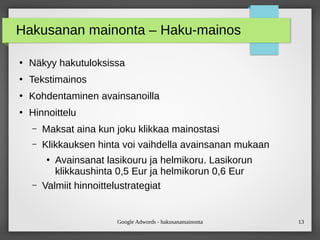 Google Adwords - hakusanamainonta 13
Hakusanan mainonta – Haku-mainos
●
Näkyy hakutuloksissa
●
Tekstimainos
●
Kohdentaminen avainsanoilla
●
Hinnoittelu
– Maksat aina kun joku klikkaa mainostasi
– Klikkauksen hinta voi vaihdella avainsanan mukaan
●
Avainsanat lasikouru ja helmikoru. Lasikorun
klikkaushinta 0,5 Eur ja helmikorun 0,6 Eur
– Valmiit hinnoittelustrategiat
 