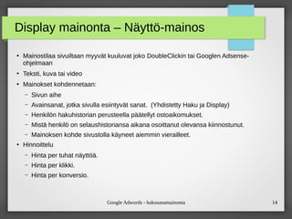 Google Adwords - hakusanamainonta 14
Display mainonta – Näyttö-mainos
●
Mainostilaa sivuiltaan myyvät kuuluvat joko DoubleClickin tai Googlen Adsense-
ohjelmaan
●
Teksti, kuva tai video
●
Mainokset kohdennetaan:
– Sivun aihe
– Avainsanat, jotka sivulla esiintyvät sanat. (Yhdistetty Haku ja Display)
– Henkilön hakuhistorian perusteella päätellyt ostoaikomukset.
– Mistä henkilö on selaushistoriansa aikana osoittanut olevansa kiinnostunut.
– Mainoksen kohde sivustolla käyneet aiemmin vierailleet.
●
Hinnoittelu
– Hinta per tuhat näyttöä.
– Hinta per klikki.
– Hinta per konversio.
 