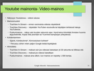 Google Adwords - hakusanamainonta 15
Youtube mainonta- Video-mainos
●
Näkysyys Youtubessa – videon alussa
●
Mainosmuodot
– TrueView In-Stream – ennen varsinaista videota näytettävät
– TrueView Discovery - näytetään YouTuben etusivulla tai käyttäjien tehdessä hakuja
YouTubessa.
– Puskurimainos - näkyy vain kuuden sekunnin ajan. Hyvä keino kiinnittää ihmisten huomio
älypuhelimilla. Käytä niitä yksinään tai TrueView-kampanjan yhteydessä.
●
Kohdentaminen
– Sijainti, Kohderyhmä*, Kiinnostuksen kohteet*
* Perustuu siihen miten paljon Google tietää käyttäjästä
●
Hinnoittelu
– TrueView In-Stream – maksat vain jos videoasi katsotaan yli 30 sekuntta tai klikkaa sitä
– TrueView Discovery – maksat jos videosi katsellaan
– Puskurimainos - maksat aina silloin, kun mainos on näytetty 1 000 kertaa.
 