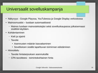Google Adwords - hakusanamainonta 16
Universaalit sovelluskampanja
●
Näkyvyys - Google Playssa, YouTubessa ja Google Display verkostossa
●
Mainosmuodot – luodaan automaattisesti
– Mainos luodaan mainostekstejäsi sekä sovelluskaupassa julkaisemaasi
äöä käyttäen.
●
Kohdentaminen
– Kieli ja sijainti
– Tavoite
●
Asennusten määrän kasvattaminen
●
Sovelluksen sisällä tapahtuvan toiminnan edistäminen
●
Hinnoittelu
– Tavoite hintatarjouksen asennuksille
– CPA-tavoitteesi - toimintokohtainen hinta
 