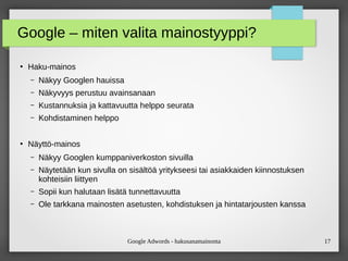 Google Adwords - hakusanamainonta 17
Google – miten valita mainostyyppi?
●
Haku-mainos
– Näkyy Googlen hauissa
– Näkyvyys perustuu avainsanaan
– Kustannuksia ja kattavuutta helppo seurata
– Kohdistaminen helppo
●
Näyttö-mainos
– Näkyy Googlen kumppaniverkoston sivuilla
– Näytetään kun sivulla on äöä yritykseesi tai asiakkaiden kiinnostuksen
kohteisiin liittyen
– Sopii kun halutaan lisätä tunnettavuutta
– Ole tarkkana mainosten asetusten, kohdistuksen ja hintatarjousten kanssa
 
