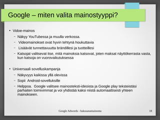 Google Adwords - hakusanamainonta 18
Google – miten valita mainostyyppi?
●
Vidoe-mainos
– Näkyy YouTubessa ja muulla verkossa.
– Videomainokset ovat hyvin tehtynä houkuttavia
– Lisäävät tunnettavuutta brändillesi ja tuotteillesi
– Katsojat valitsevat itse, mitä mainoksia katsovat, joten maksat näyttökerrasta vasta,
kun katsoja on vuorovaikutuksessa
●
Universaali sovelluskampanja
– Näkyvyys kaikissa yllä olevissa
– Sopii Android-sovelluksille
– Helppoa. Google valitsee mainosteksti-ideoista ja Google play teksteistäsi
parhaiten toimivimmat ja voi yhdistää kaksi niistä automaattisesti yhteen
mainokseen.
 