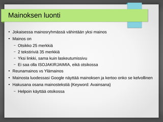 Mainoksen luonti
●
Jokaisessa mainosryhmässä vähintään yksi mainos
●
Mainos on
– Otsikko 25 merkkiä
– 2 tekstiriviä 35 merkkiä
– Yksi linkki, sama kuin laskeutumissivu
– Ei saa olla ISOJAKIRJAIMIA, eikä otsikossa
●
Reunamainos vs Ylämainos
●
Mainosta luodessasi Google näyttää mainoksen ja kertoo onko se kelvollinen
●
Hakusana osana mainostekstiä {Keyword: Avainsana}
– Helpoin käyttää otsikossa
 