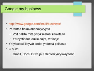 Google my business
●
http://www.google.com/intl/fi/business/
●
Parantaa hakukonenäkyvyyttä
– Voit hallita mitä yrityksestäsi kerrotaan
– Yhteystiedot, aukioloajat, rettiohje
●
Yritykseesi liittyvät tiedot yhdestä paikasta
●
G suite
– Gmail, Docs, Drive ja Kalenteri yrityskäyttöön
 