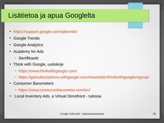 Google Adwords - hakusanamainonta 26
Lisätietoa ja apua Googlelta
●
https://support.google.com/adwords/
●
Google Trends
●
Google Analytics
●
Academy for Ads
– Sertifikaatti
●
Think with Google, uutiskirje
– https://www.thinkwithgoogle.com/
– https://getsubscriptions.withgoogle.com/newsletter/thinkwithgoogle/signup/
●
Consumer Barometers
– https://www.consumerbarometer.com/en/
●
Local Inventory Ads, a Virtual Storefront - tulossa
 