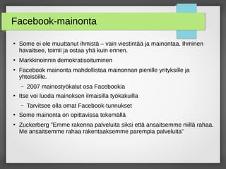 Facebook-mainonta
●
Some ei ole muuttanut ihmistä – vain viestintää ja mainontaa. Ihminen
havaitsee, toimii ja ostaa yhä kuin ennen.
●
Markkinoinnin demokratisoituminen
●
Facebook mainonta mahdollistaa mainonnan pienille yrityksille ja
yhteisöille.
– 2007 mainostyökalut osa Facebookia
●
Itse voi luoda mainoksen ilmaisilla työkakuilla
– Tarvitsee olla omat Facebook-tunnukset
●
Some mainonta on opittavissa tekemällä
●
Zuckerberg ”Emme rakenna palveluita siksi että ansaitsemme niillä rahaa.
Me ansaitsemme rahaa rakentaaksemme parempia palveluita”
 