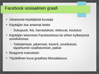 Facebook sosiaalinen graafi
●
Jokaisesta käyttäjästä kuvaaja
●
Käyttäjän itse antamat tiedot
– Sukupuoli, Ikä, harrastukset, elokuvat, koulutus
●
Käyttäjän tekemiset Facebookissa tai siihen kytketyissä
sovelluksissa
– Tykkäämiset, jakamiset, kaverit, sovellukset,
tapahtumiin osallistumiset, paikat
●
Reagointi mainoksiin
●
Täydellinen kuva graafista liikesalaisuus
 