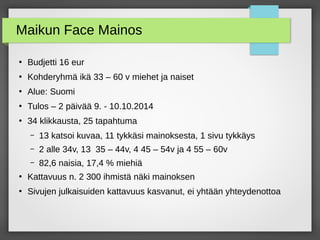 Maikun Face Mainos
●
Budjetti 16 eur
●
Kohderyhmä ikä 33 – 60 v miehet ja naiset
●
Alue: Suomi
●
Tulos – 2 päivää 9. - 10.10.2014
●
34 klikkausta, 25 tapahtuma
– 13 katsoi kuvaa, 11 tykkäsi mainoksesta, 1 sivu tykkäys
– 2 alle 34v, 13 35 – 44v, 4 45 – 54v ja 4 55 – 60v
– 82,6 naisia, 17,4 % miehiä
●
Kattavuus n. 2 300 ihmistä näki mainoksen
●
Sivujen julkaisuiden kattavuus kasvanut, ei yhtään yhteydenottoa
 