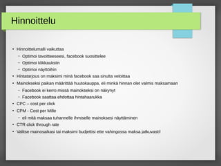 Hinnoittelu
●
Hinnoittelumalli vaikuttaa
– Optimoi tavoitteeseesi, facebook suosittelee
– Optimoi klikkauksiin
– Optimoi näyttöihin
●
Hintatarjous on maksimi minä facebook saa sinulta veloittaa
●
Mainokseksi paikan määrittää huutokauppa, eli minkä hinnan olet valmis maksamaan
– Facebook ei kerro missä mainokseksi on näkynyt
– Facebook saattaa ehdottaa hintahaarukka
●
CPC – cost per click
●
CPM - Cost per Mille
– eli mitä maksaa tuhannelle ihmiselle mainoksesi näyttäminen
●
CTR click through rate
●
Valitse mainosaikasi tai maksimi budjettisi ette vahingossa maksa jatkuvasti!
 