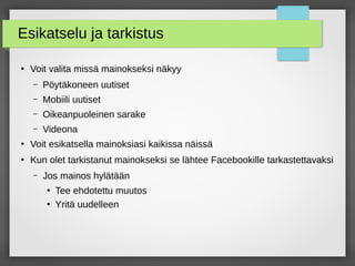 Esikatselu ja tarkistus
●
Voit valita missä mainokseksi näkyy
– Pöytäkoneen uutiset
– Mobiili uutiset
– Oikeanpuoleinen sarake
– Videona
●
Voit esikatsella mainoksiasi kaikissa näissä
●
Kun olet tarkistanut mainokseksi se lähtee Facebookille tarkastettavaksi
– Jos mainos hylätään
●
Tee ehdotettu muutos
●
Yritä uudelleen
 