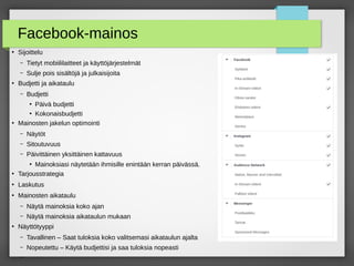 Facebook-mainos
●
Sijoittelu
– Tietyt mobiililaitteet ja käyttöjärjestelmät
– Sulje pois äöjä ja julkaisijoita
●
Budjetti ja aikataulu
– Budjetti
●
Päivä budjetti
●
Kokonaisbudjetti
●
Mainosten jakelun optimointi
– Näytöt
– Sitoutuvuus
– Päivittäinen yksittäinen kattavuus
●
Mainoksiasi näytetään ihmisille enintään kerran päivässä.
●
Tarjousstrategia
●
Laskutus
●
Mainosten aikataulu
– Näytä mainoksia koko ajan
– Näytä mainoksia aikataulun mukaan
●
Näyttötyyppi
– Tavallinen – Saat tuloksia koko valitsemasi aikataulun ajalta
– Nopeutettu – Käytä budjettisi ja saa tuloksia nopeasti
–
 