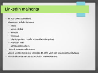 LinkedIn mainonta
●
Yli 700 000 Suomalaista
●
Mainoksen kohdentaminen
– Titteli
– taidot (skills)
– toimiala
– työnkuva
– käyttäytyminen omalla sivustolla (retargeting)
– yrityksen nimi
– sähköpostiosoitteet.
●
LinkedIn-mainonta hintavaa
●
Vaikka yleisön koko olisi vaikkapa 15 000, vain osa siitä on aktiivikäyttäjiä.
●
Rinnalla kannattaa käyttää muitakin mainoskanavia
 