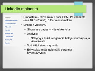 LinkedIn mainonta
●
Hinnoittelu – CPC (min 1 eur), CPM, Päivän hinta
(min 10 Eur/päivä), 5 Eur aloitusmaksu
●
LinkedIn yrityssivu
– Showcase pages – Näyteikkunoita
– Analytics
●
Näkyvyys, klikit, reagoinnit, tietoja seuraajista ja
vierailijoista
– Voit liittää sivuusi ryhmiä
– Erityisalasi määrittelemällä parannat
löydettävyyttäsi
 