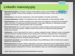 LinkedIn mainostyypiy
●
Sponsoroitu postaus on yrityksen LinkedIn-sivulla julkaistu päivitys, jota levitetään rahalla laajemmalle,
valikoidulle yleisölle. Postaus näkyy käyttäjien normaalissa postausvirrassa, minkä vuoksi se saa hyvin
huomiota.
●
Videomainos on sponsoroitu videopostaus, joka tulee käyttäjien normaaliin uutisvirtaan.
●
Kuvakarusellimainos sisältää 2-10 selattavaa kuvaa, joiden alapuolella on linkit halutuille sivuille.
●
Tekstimainokset ovat LinkedInin työpöytäversion yläosassa tai sivupalkissa esiintyviä pieniä mainoksia.
Niiden huomioarvo ei vastaa sponsoroituja postauksia, mutta niiden näkyvyys on halvempaa samoilla
tarkoilla kohdennuksilla. Tekstimainokset eivät näy kännykällä.
●
Direct Sponsored Post on mainos, joka ei näy yrityksen omalla LinkedIn-sivulla mutta toimii muuten
samoin kuin sponsoroitu postaus. Sellaisen avulla mainosviesti voi huoletta puhutella pelkästään
kohdennettua yleisöä.
●
Liidimainos on Direct Sponsored Post, johon on upotettu esitäytetty lomake. Sellaisen avulla voi kasvattaa
sähköpostilistaansa oikealla yleisöllä, kunhan tarjoaa jonkin porkkanan napinpainamisen motivaattoriksi.
●
InMail-mainos on maksettu LinkedIn-viesti käyttäjän LinkedIn-postilaatikkoon. Siitä tulee samanlainen
ilmoitus käyttöliittymässä kuin ihmiseltä tulleesta viestistä.
●
Dynaamiset mainokset voivat sisältää vastaanottajan omia profiilitietoja ja niillä voi kerätä myös suoraan
liidejä kuten liidimainoksilla.
●
Bannerimainonta toteutetaan erillisen ohjelmallisen ostamisen järjestelmän kautta (meillä Adform). Siinä ei
voi käyttää LinkedInin oman mainosjärjestelmän kohdennuksia, mutta esimerkiksi uudelleenmarkkinoinnin ja
ostettujen yleisöjen hyödyntäminen onnistuu. Banneripaikka näkyy vain kannettavalla tai pöytäkoneella.
Lähde: https://www.hopkins.fi/somemainonta/linkedin-mainonta/
 