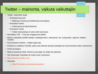 Twitter – mainonta, vaikuta vaikuttajiin
●
Twitter- mainosten tyypit
– Promoted Accounts
●
Näkyvyys hauissa ja ehdotetuissa seuraajissa
– Promoted Tweets
●
Uutisvirassa ja hakutuloksissa
– Promoted Trends
●
Twitter keskusteluja ei tueta vielä Suomessa
●
Hinnoittelu CPE – Cost-per-engagement (klikki)
●
Mainos näytetään profiilin tietojen, käyttäytymisen, hakusanan, iän, sukupuolen, sijainnin, laitteen
mukaan
●
Kiinnostuksen kohteet – erittäin laaja lista
●
Kohdenna uudelleen ihmisille, jotka ovat nähneet aiempia twiittejäsi tai ovat toimineet niiden inspiroimina
●
Omat seuraajasi
●
Mainos tweetissä lukee mainos ja seuraaja voi estää sen jatkossa
●
Voit mainostaa Tweettiäsi tai luoda oman mainoksen
●
https://business.twitter.com/
●
Seuranta
●
https://biz.twitter.com/products/analytics
 