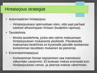 Hintatarjous strategiat
●
Automaattinen hintatarjous
– Hintatarjouksesi optimoidaan siten, että saat parhaat
tulokset alhaisimpaan hintaan (budjettisi rajoissa).
●
Tavoitehinta
– Ilmoita tavoitehinta, jonka olet valmis maksamaan
hintatarjouksen mukaisesta yksiköstä. Päivätasolla
maksamasi keskihinta on kyseiselle päivälle asettamasi
korkeimman tavoitteen mukainen tai pienempi.
●
Enimmäishintatarjous
– Korkeamman hinnan tarjoaminen saa mainoksesi
näkymään useammin. Et koskaan maksa enempää kuin
hintatarjouksesi verran, ja yleensä maksat vähemmän.
 
