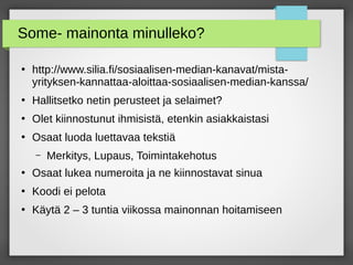 Some- mainonta minulleko?
●
http://www.silia.fi/sosiaalisen-median-kanavat/mista-
yrityksen-kannattaa-aloittaa-sosiaalisen-median-kanssa/
●
Hallitsetko netin perusteet ja selaimet?
●
Olet kiinnostunut ihmisistä, etenkin asiakkaistasi
●
Osaat luoda luettavaa tekstiä
– Merkitys, Lupaus, Toimintakehotus
●
Osaat lukea numeroita ja ne kiinnostavat sinua
●
Koodi ei pelota
●
Käytä 2 – 3 tuntia viikossa mainonnan hoitamiseen
 