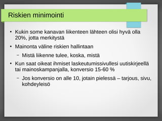 Riskien minimointi
●
Kukin some kanavan liikenteen lähteen olisi hyvä olla
20%, jotta merkitystä
●
Mainonta väline riskien hallintaan
– Mistä liikenne tulee, koska, mistä
●
Kun saat oikeat ihmiset laskeutumissivullesi uutiskirjeellä
tai mainoskampanjalla, konversio 15-60 %
– Jos konversio on alle 10, jotain pielessä – tarjous, sivu,
kohdeyleisö
 