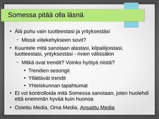 Somessa pitää olla läsnä
●
Älä puhu vain tuotteestasi ja yrityksestäsi
– Missä viitekehykseen sovit?
●
Kuuntele mitä sanotaan alastasi, kilpailijoistasi,
tuotteestasi, yrityksestäsi - rivien välissäkin
– Mitkä ovat trendit? Voinko hyötyä niistä?
●
Trendien sesongit
●
Yllättävät trendit
●
Yhteiskunnan tapahtumat
●
Et voi kontrolloida mitä Somessa sanotaan, joten huolehdi
että enemmän hyvää kuin huonoa
●
Ostettu Media, Oma Media, Ansaittu Media
 