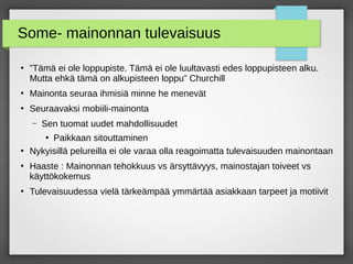 Some- mainonnan tulevaisuus
●
”Tämä ei ole loppupiste. Tämä ei ole luultavasti edes loppupisteen alku.
Mutta ehkä tämä on alkupisteen loppu” Churchill
●
Mainonta seuraa ihmisiä minne he menevät
●
Seuraavaksi mobiili-mainonta
– Sen tuomat uudet mahdollisuudet
●
Paikkaan sitouttaminen
●
Nykyisillä pelureilla ei ole varaa olla reagoimatta tulevaisuuden mainontaan
●
Haaste : Mainonnan tehokkuus vs ärsyttävyys, mainostajan toiveet vs
käyttökokemus
●
Tulevaisuudessa vielä tärkeämpää ymmärtää asiakkaan tarpeet ja motiivit
 