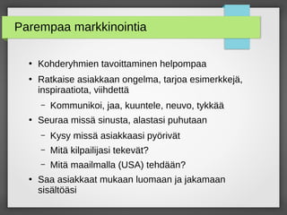Parempaa markkinointia
●
Kohderyhmien tavoittaminen helpompaa
●
Ratkaise asiakkaan ongelma, tarjoa esimerkkejä,
inspiraatiota, viihdettä
– Kommunikoi, jaa, kuuntele, neuvo, tykkää
●
Seuraa missä sinusta, alastasi puhutaan
– Kysy missä asiakkaasi pyörivät
– Mitä kilpailijasi tekevät?
– Mitä maailmalla (USA) tehdään?
●
Saa asiakkaat mukaan luomaan ja jakamaan
äöäsi
 