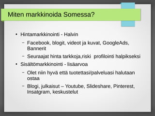Miten markkinoida Somessa?
●
Hintamarkkinointi - Halvin
– Facebook, blogit, videot ja kuvat, GoogleAds,
Bannerit
– Seuraajat hinta tarkkoja,riski profilointi halpikseksi
●
Sisältömarkkinointi - lisäarvoa
– Olet niin hyvä että tuotettasi/palveluasi halutaan
ostaa
– Blogi, julkaisut – Youtube, ݺߣshare, Pinterest,
Insatgram, keskustelut
 