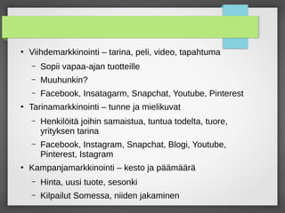 ●
Viihdemarkkinointi – tarina, peli, video, tapahtuma
– Sopii vapaa-ajan tuotteille
– Muuhunkin?
– Facebook, Insatagarm, Snapchat, Youtube, Pinterest
●
Tarinamarkkinointi – tunne ja mielikuvat
– Henkilöitä joihin samaistua, tuntua todelta, tuore,
yrityksen tarina
– Facebook, Instagram, Snapchat, Blogi, Youtube,
Pinterest, Istagram
●
Kampanjamarkkinointi – kesto ja päämäärä
– Hinta, uusi tuote, sesonki
– Kilpailut Somessa, niiden jakaminen
 