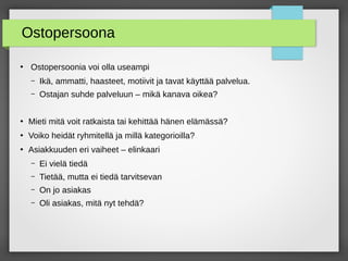 Ostopersoona
●
Ostopersoonia voi olla useampi
– Ikä, ammatti, haasteet, motiivit ja tavat käyttää palvelua.
– Ostajan suhde palveluun – mikä kanava oikea?
●
Mieti mitä voit ratkaista tai kehittää hänen elämässä?
●
Voiko heidät ryhmitellä ja millä kategorioilla?
●
Asiakkuuden eri vaiheet – elinkaari
– Ei vielä tiedä
– Tietää, mutta ei tiedä tarvitsevan
– On jo asiakas
– Oli asiakas, mitä nyt tehdä?
 