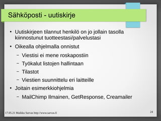 17.05.21 Maikku Sarvas http://www.sarvas.fi 24
Sähköposti - uutiskirje
●
Uutiskirjeen tilannut henkilö on jo jollain tasolla
kiinnostunut tuotteestasi/palvelustasi
●
Oikealla ohjelmalla onnistut
– Viestisi ei mene roskapostiin
– Työkalut listojen hallintaan
– Tilastot
– Viestien suunnittelu eri laitteille
●
Joitain esimerkkiohjelmia
– MailChimp Ilmainen, GetResponse, Creamailer
 