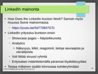 17.05.21 Maikku Sarvas http://www.sarvas.fi 38
LinkedIn mainonta
●
How Does the LinkedIn Auction Work? Samoin myös
muussa Some mainonnassa
– https://youtu.be/5d770847GTc
●
LinkedIn yrityssivu kuntoon ensin
– Showcase pages – Näyteikkunoita
– Analytics
●
Näkyvyys, klikit, reagoinnit, tietoja seuraajista ja
vierailijoista
– Voit liittää sivuusi ryhmiä
– Erityisalasi määrittelemällä parannat löydettävyyttäsi
●
Testaa millainen sisältö kiinnostaa kohderyhmääsi
 