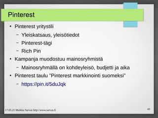 17.05.21 Maikku Sarvas http://www.sarvas.fi 43
Pinterest
●
Pinterest yritystili
– Yleiskatsaus, yleisötiedot
– Pinterest-tägi
– Rich Pin
●
Kampanja muodostuu mainosryhmistä
– Mainosryhmällä on kohdeyleisö, budjetti ja aika
●
Pinterest taulu ”Pinterest markkinointi suomeksi”
– https://pin.it/5duJqk
 