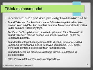 17.05.21 Maikku Sarvas http://www.sarvas.fi 46
Tiktok mainosmuodot
●
in-Feed video: 5–15 s pitkä video, joka levittyy koko kännykän ruudulle.
●
Brand Takeover: 3 s kestävä kuva tai 3-5 sekuntia pitkä video, joka
aukeaa koko näytölle, kun sovellus avataan. Mainosmuodolla tavoittaa
kaikki Suomen Tiktok-käyttäjät.
●
TopView: 5–60 s pitkä video, suositeltu pituus on 15 s. Samoin kuin
Brand Takeover, mainos aukeaa kun sovellus avataan, mutta on
kestoltaan pidempi.
●
Branded Hashtag Challenge houkuttele käyttäjät luomana sisältöä
kampanja #avainsanasi alle. 3 -6 päivän kamppiksia. UGC (User-
generated content ) sisältö koottaan kamppissivulle.
●
Branded Effects luo brändiisii sidottuaja tarroja, suodattimia ja
erikoisefektejä
●
https://www.tiktok.com/business/en/apps/tiktok
 