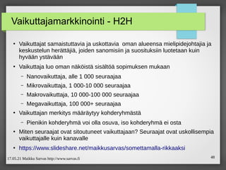 17.05.21 Maikku Sarvas http://www.sarvas.fi 48
Vaikuttajamarkkinointi - H2H
●
Vaikuttajat samaistuttavia ja uskottavia oman alueensa mielipidejohtajia ja
keskustelun herättäjiä, joiden sanomisiin ja suosituksiin luotetaan kuin
hyvään ystävään
●
Vaikuttaja luo oman näköistä sisältöä sopimuksen mukaan
– Nanovaikuttaja, alle 1 000 seuraajaa
– Mikrovaikuttaja, 1 000-10 000 seuraajaa
– Makrovaikuttaja, 10 000-100 000 seuraajaa
– Megavaikuttaja, 100 000+ seuraajaa
●
Vaikuttajan merkitys määräytyy kohderyhmästä
– Pienikin kohderyhmä voi olla osuva, iso kohderyhmä ei osta
●
Miten seuraajat ovat sitoutuneet vaikuttajaan? Seuraajat ovat uskollisempia
vaikuttajalle kuin kanavalle
●
/maikkusarvas/somettamalla-rikkaaksi
 