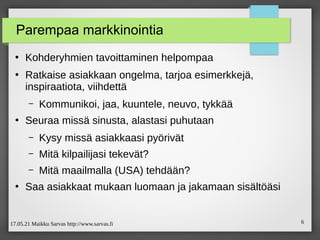 17.05.21 Maikku Sarvas http://www.sarvas.fi 6
Parempaa markkinointia
●
Kohderyhmien tavoittaminen helpompaa
●
Ratkaise asiakkaan ongelma, tarjoa esimerkkejä,
inspiraatiota, viihdettä
– Kommunikoi, jaa, kuuntele, neuvo, tykkää
●
Seuraa missä sinusta, alastasi puhutaan
– Kysy missä asiakkaasi pyörivät
– Mitä kilpailijasi tekevät?
– Mitä maailmalla (USA) tehdään?
●
Saa asiakkaat mukaan luomaan ja jakamaan sisältöäsi
 