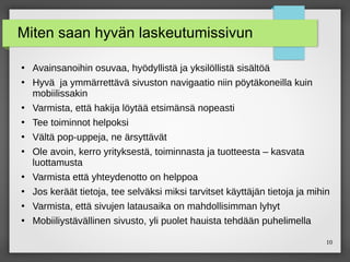 10
Miten saan hyvän laskeutumissivun
●
Avainsanoihin osuvaa, hyödyllistä ja yksilöllistä sisältöä
●
Hyvä ja ymmärrettävä sivuston navigaatio niin pöytäkoneilla kuin
mobiilissakin
●
Varmista, että hakija löytää etsimänsä nopeasti
●
Tee toiminnot helpoksi
●
Vältä pop-uppeja, ne ärsyttävät
●
Ole avoin, kerro yrityksestä, toiminnasta ja tuotteesta – kasvata
luottamusta
●
Varmista että yhteydenotto on helppoa
●
Jos keräät tietoja, tee selväksi miksi tarvitset käyttäjän tietoja ja mihin
●
Varmista, että sivujen latausaika on mahdollisimman lyhyt
●
Mobiiliystävällinen sivusto, yli puolet hauista tehdään puhelimella
 