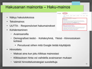 11
Hakusanan mainonta – Haku-mainos
●
Näkyy hakutuloksissa
●
Tekstimainos
●
UUTTA - Responsiiviset hakumainokset
●
Kohdentaminen
– Avainsanoilla
– Demografiset tiedot - Kohderyhmä, Yleisö - Kiinnostuksen
kohteet
●
Perustuvat siihen mitä Google tietää käyttäjistä
●
Hinnoittelu
– Maksat aina kun joku klikkaa mainostasi
– Klikkauksen hinta voi vaihdella avainsanan mukaan
– Valmiit hinnoittelustrategiat suositeltuja
 